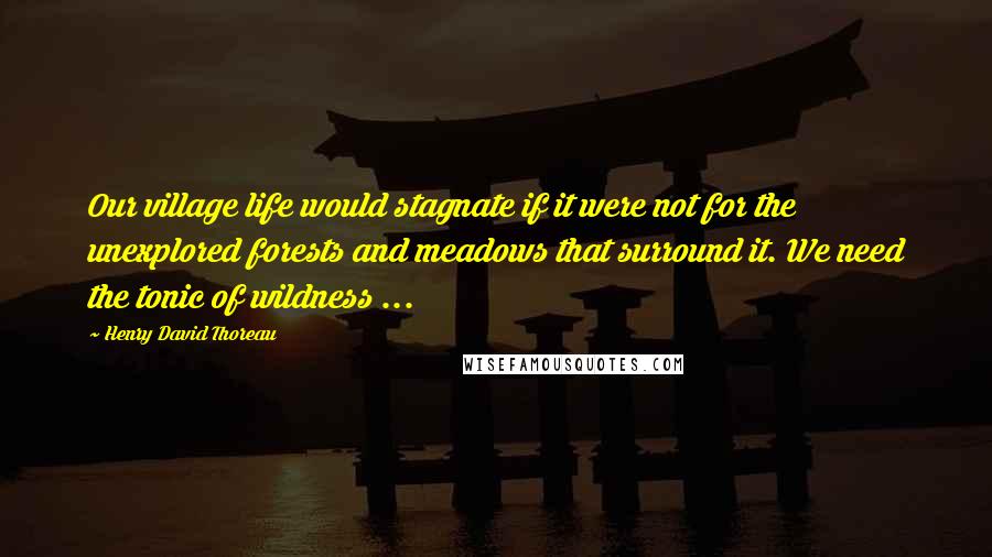 Henry David Thoreau Quotes: Our village life would stagnate if it were not for the unexplored forests and meadows that surround it. We need the tonic of wildness ...