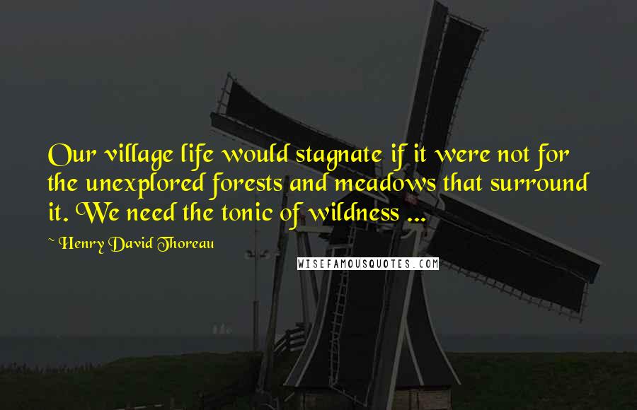 Henry David Thoreau Quotes: Our village life would stagnate if it were not for the unexplored forests and meadows that surround it. We need the tonic of wildness ...