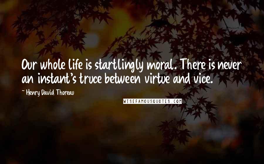 Henry David Thoreau Quotes: Our whole life is startlingly moral. There is never an instant's truce between virtue and vice.