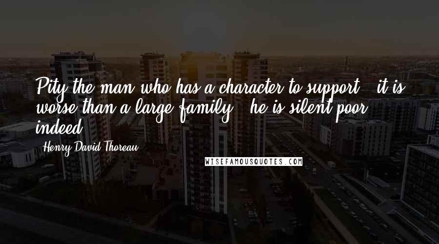 Henry David Thoreau Quotes: Pity the man who has a character to support - it is worse than a large family - he is silent poor indeed.