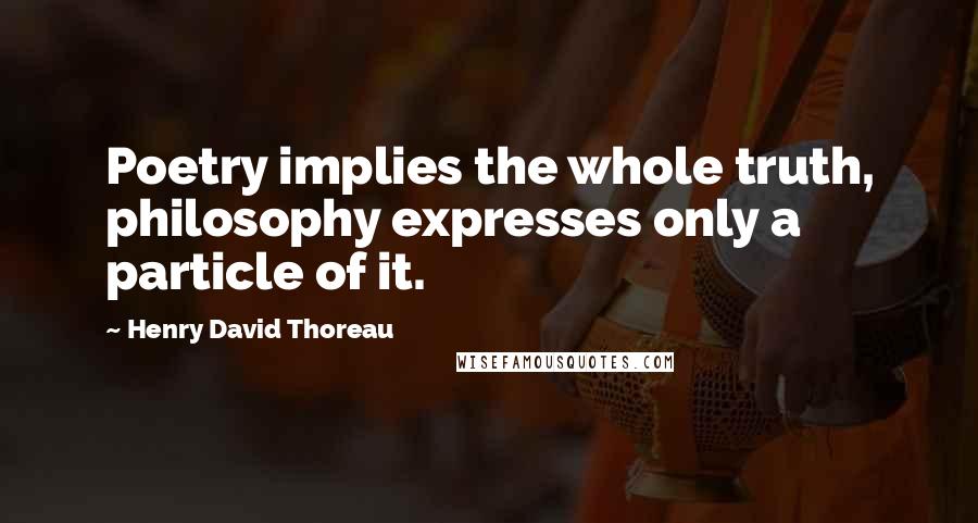 Henry David Thoreau Quotes: Poetry implies the whole truth, philosophy expresses only a particle of it.