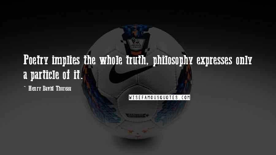 Henry David Thoreau Quotes: Poetry implies the whole truth, philosophy expresses only a particle of it.