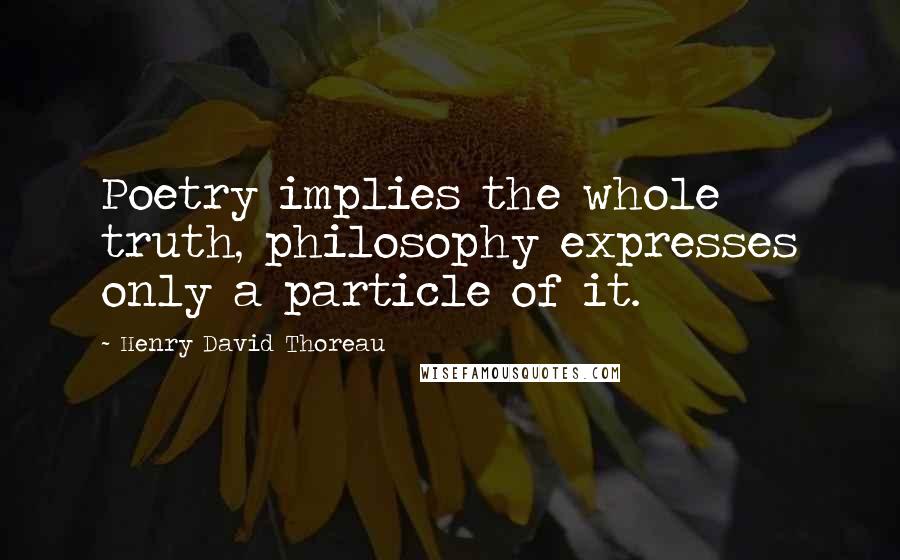 Henry David Thoreau Quotes: Poetry implies the whole truth, philosophy expresses only a particle of it.