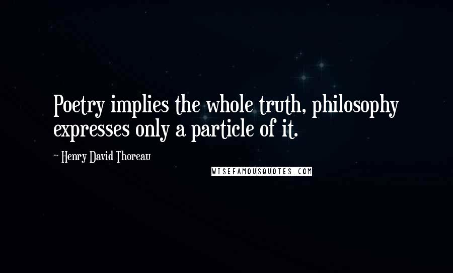 Henry David Thoreau Quotes: Poetry implies the whole truth, philosophy expresses only a particle of it.