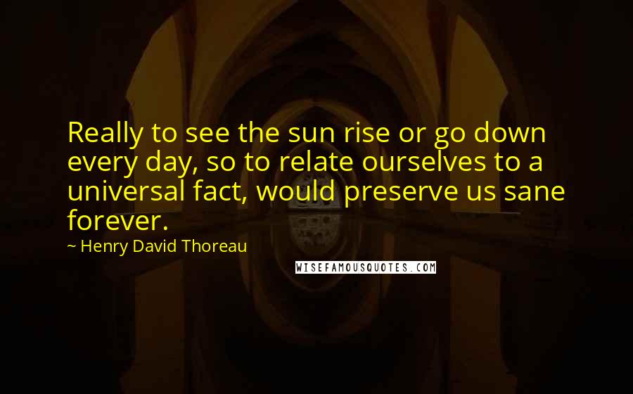 Henry David Thoreau Quotes: Really to see the sun rise or go down every day, so to relate ourselves to a universal fact, would preserve us sane forever.