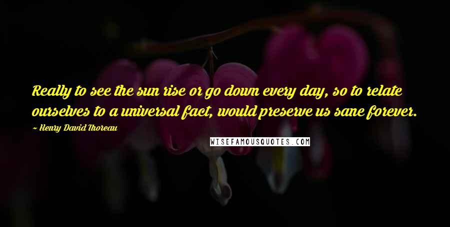 Henry David Thoreau Quotes: Really to see the sun rise or go down every day, so to relate ourselves to a universal fact, would preserve us sane forever.