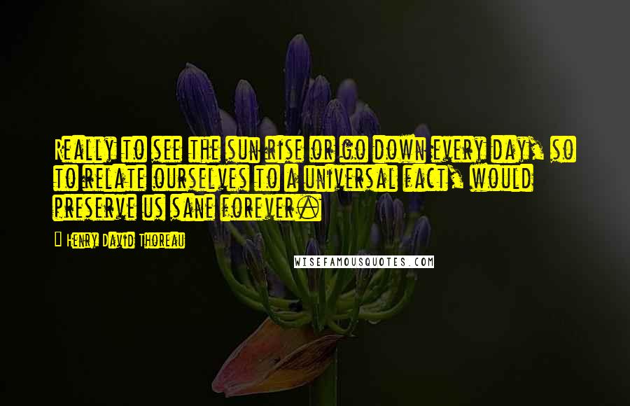 Henry David Thoreau Quotes: Really to see the sun rise or go down every day, so to relate ourselves to a universal fact, would preserve us sane forever.