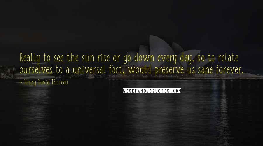 Henry David Thoreau Quotes: Really to see the sun rise or go down every day, so to relate ourselves to a universal fact, would preserve us sane forever.
