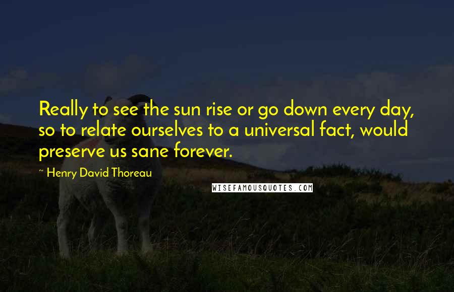 Henry David Thoreau Quotes: Really to see the sun rise or go down every day, so to relate ourselves to a universal fact, would preserve us sane forever.