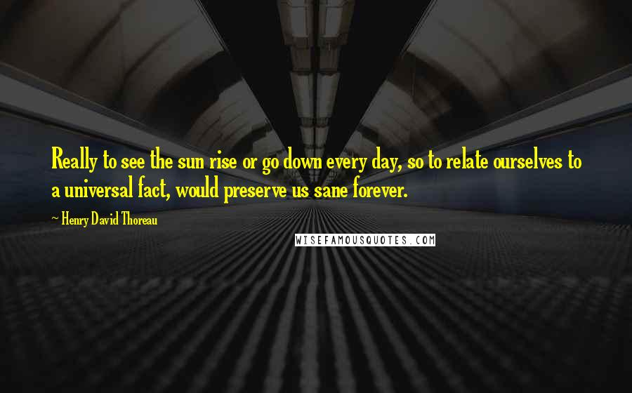 Henry David Thoreau Quotes: Really to see the sun rise or go down every day, so to relate ourselves to a universal fact, would preserve us sane forever.