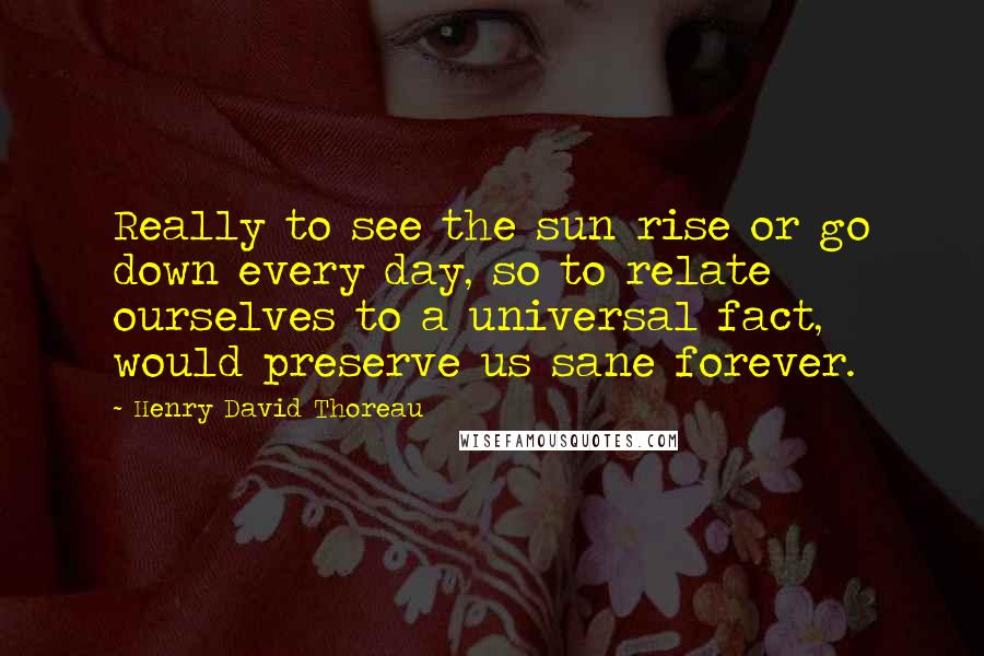 Henry David Thoreau Quotes: Really to see the sun rise or go down every day, so to relate ourselves to a universal fact, would preserve us sane forever.