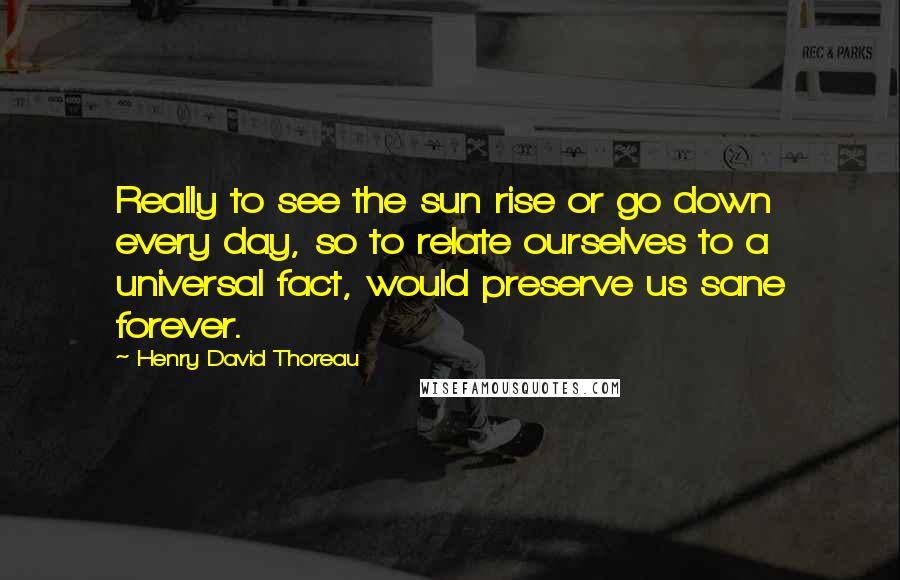 Henry David Thoreau Quotes: Really to see the sun rise or go down every day, so to relate ourselves to a universal fact, would preserve us sane forever.
