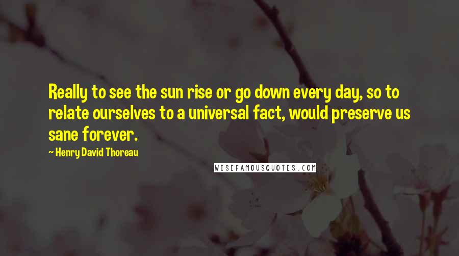 Henry David Thoreau Quotes: Really to see the sun rise or go down every day, so to relate ourselves to a universal fact, would preserve us sane forever.