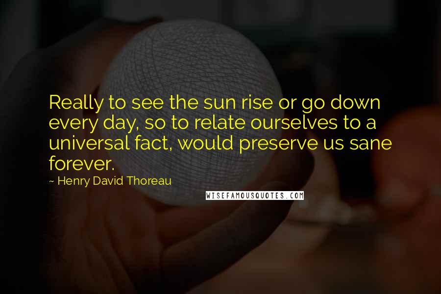 Henry David Thoreau Quotes: Really to see the sun rise or go down every day, so to relate ourselves to a universal fact, would preserve us sane forever.
