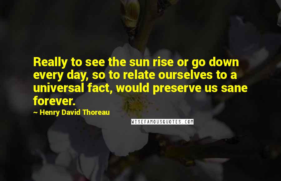 Henry David Thoreau Quotes: Really to see the sun rise or go down every day, so to relate ourselves to a universal fact, would preserve us sane forever.