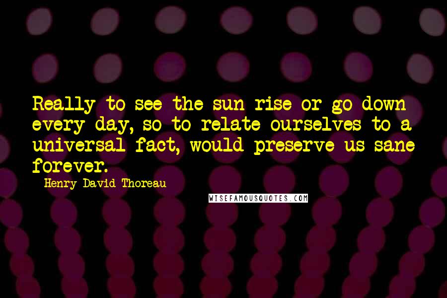Henry David Thoreau Quotes: Really to see the sun rise or go down every day, so to relate ourselves to a universal fact, would preserve us sane forever.