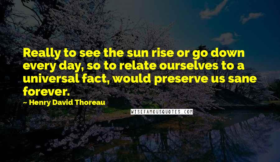 Henry David Thoreau Quotes: Really to see the sun rise or go down every day, so to relate ourselves to a universal fact, would preserve us sane forever.