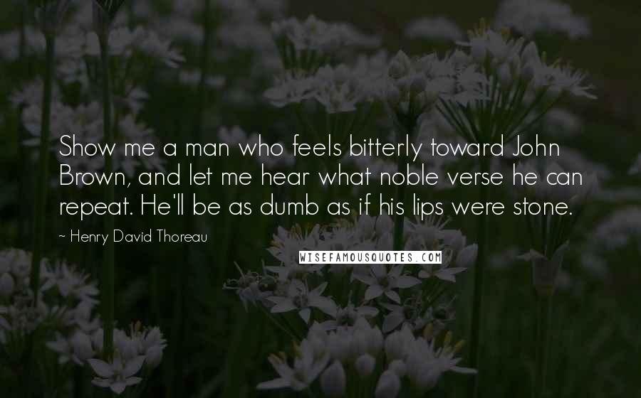 Henry David Thoreau Quotes: Show me a man who feels bitterly toward John Brown, and let me hear what noble verse he can repeat. He'll be as dumb as if his lips were stone.