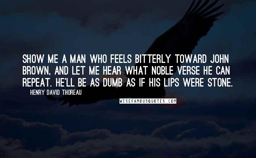 Henry David Thoreau Quotes: Show me a man who feels bitterly toward John Brown, and let me hear what noble verse he can repeat. He'll be as dumb as if his lips were stone.