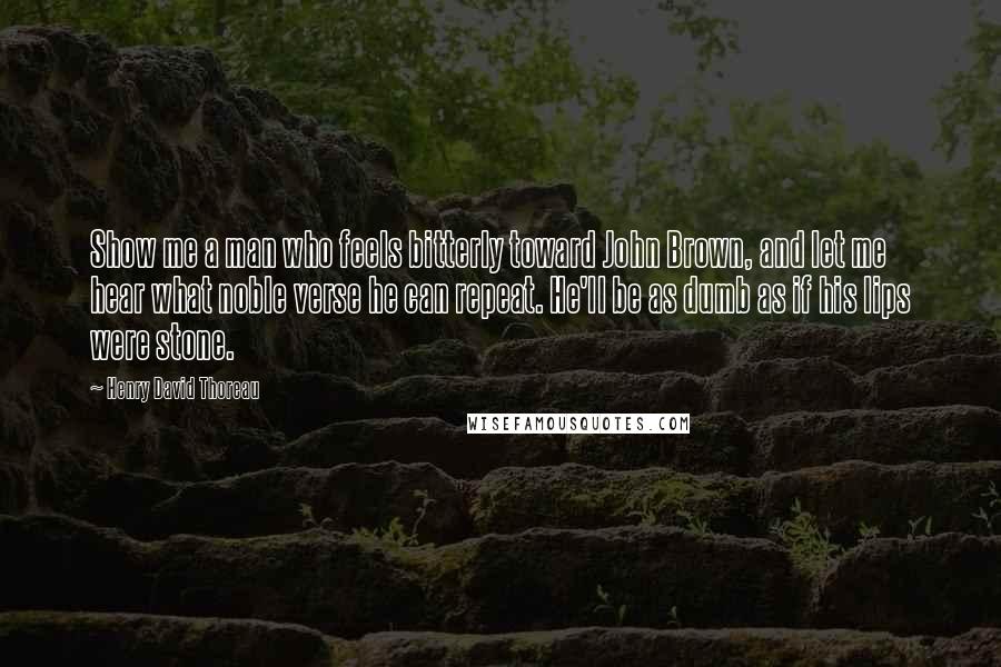 Henry David Thoreau Quotes: Show me a man who feels bitterly toward John Brown, and let me hear what noble verse he can repeat. He'll be as dumb as if his lips were stone.