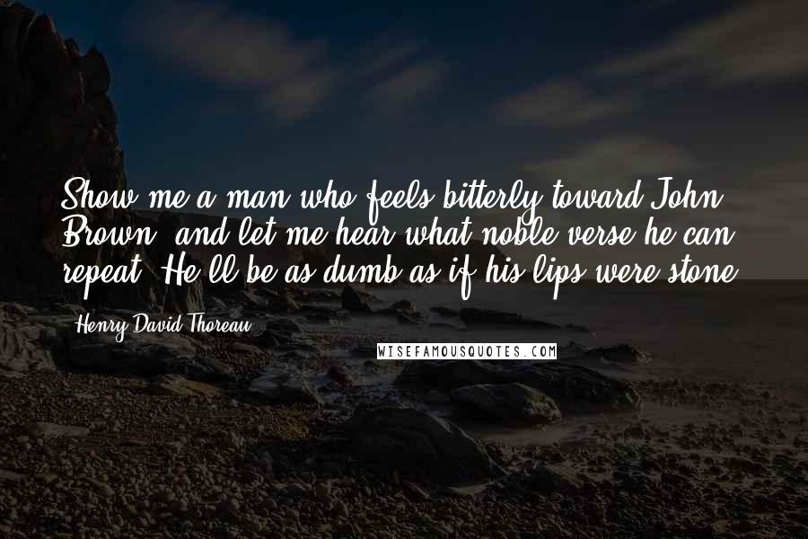 Henry David Thoreau Quotes: Show me a man who feels bitterly toward John Brown, and let me hear what noble verse he can repeat. He'll be as dumb as if his lips were stone.