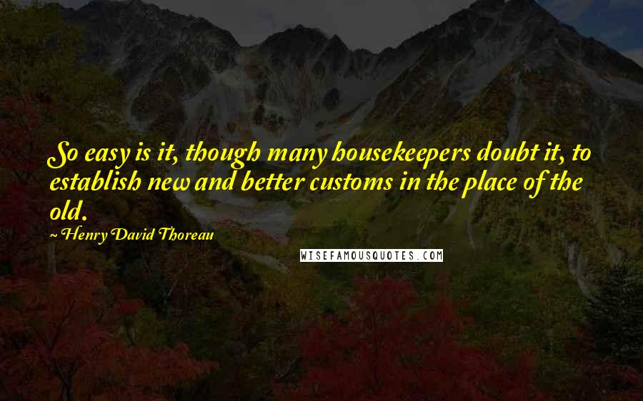 Henry David Thoreau Quotes: So easy is it, though many housekeepers doubt it, to establish new and better customs in the place of the old.