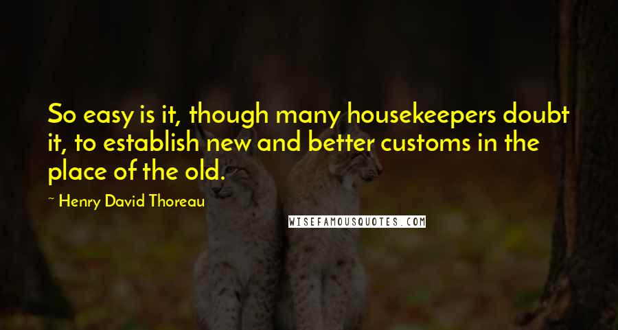 Henry David Thoreau Quotes: So easy is it, though many housekeepers doubt it, to establish new and better customs in the place of the old.