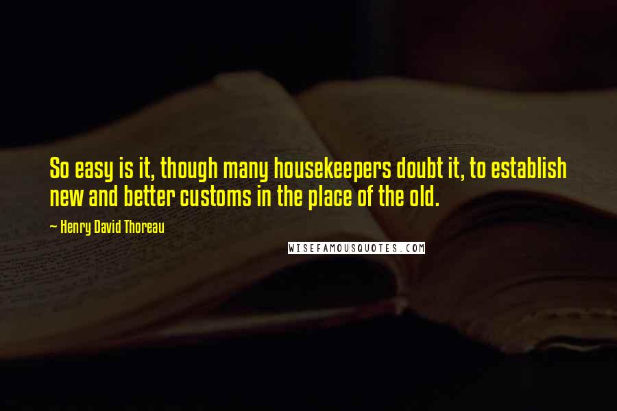 Henry David Thoreau Quotes: So easy is it, though many housekeepers doubt it, to establish new and better customs in the place of the old.