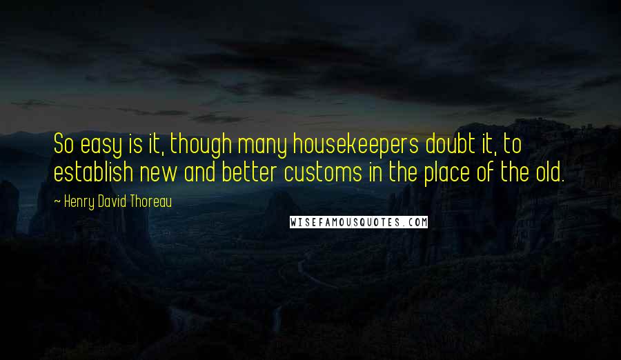 Henry David Thoreau Quotes: So easy is it, though many housekeepers doubt it, to establish new and better customs in the place of the old.