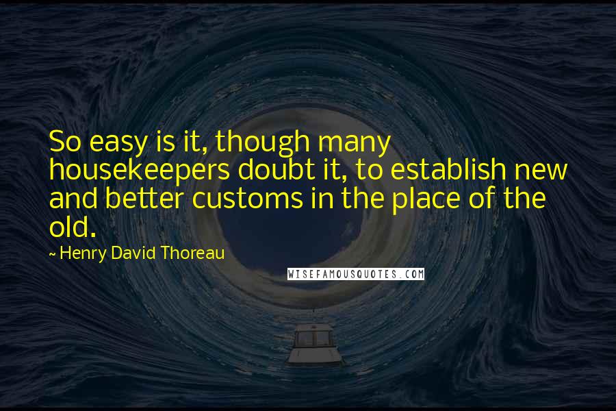 Henry David Thoreau Quotes: So easy is it, though many housekeepers doubt it, to establish new and better customs in the place of the old.