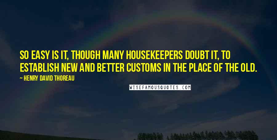 Henry David Thoreau Quotes: So easy is it, though many housekeepers doubt it, to establish new and better customs in the place of the old.