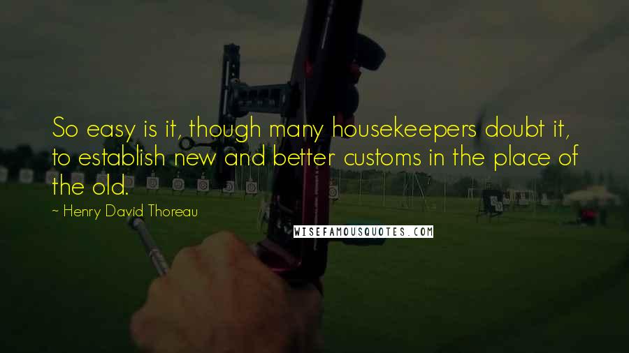 Henry David Thoreau Quotes: So easy is it, though many housekeepers doubt it, to establish new and better customs in the place of the old.