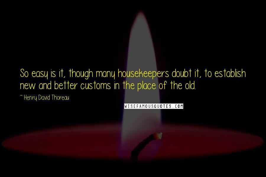 Henry David Thoreau Quotes: So easy is it, though many housekeepers doubt it, to establish new and better customs in the place of the old.