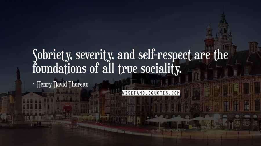 Henry David Thoreau Quotes: Sobriety, severity, and self-respect are the foundations of all true sociality.