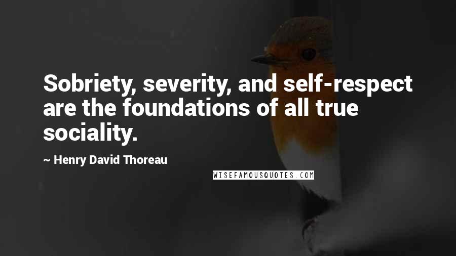 Henry David Thoreau Quotes: Sobriety, severity, and self-respect are the foundations of all true sociality.