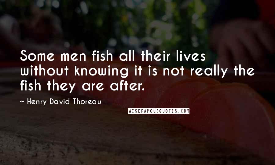 Henry David Thoreau Quotes: Some men fish all their lives without knowing it is not really the fish they are after.
