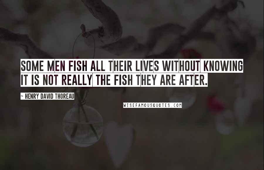 Henry David Thoreau Quotes: Some men fish all their lives without knowing it is not really the fish they are after.