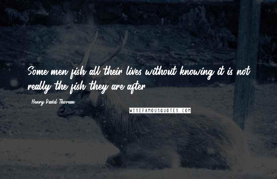 Henry David Thoreau Quotes: Some men fish all their lives without knowing it is not really the fish they are after.