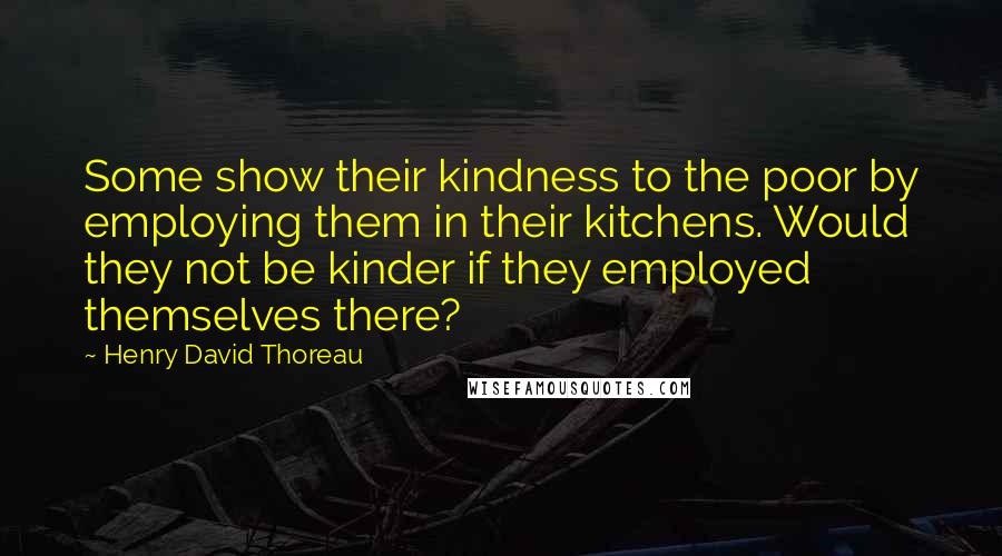 Henry David Thoreau Quotes: Some show their kindness to the poor by employing them in their kitchens. Would they not be kinder if they employed themselves there?