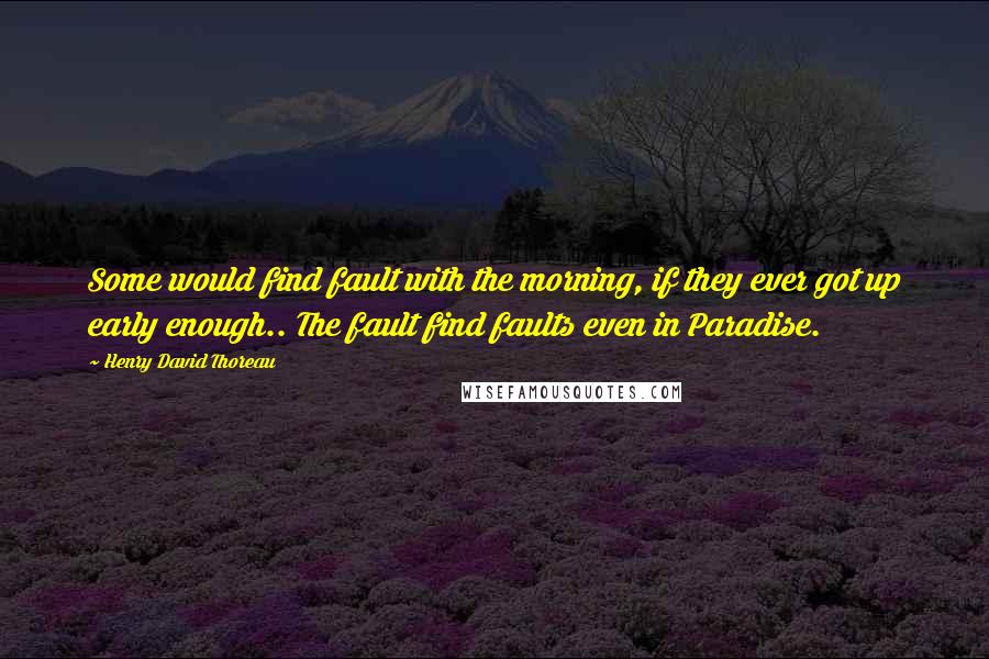 Henry David Thoreau Quotes: Some would find fault with the morning, if they ever got up early enough.. The fault find faults even in Paradise.