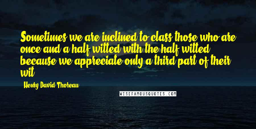 Henry David Thoreau Quotes: Sometimes we are inclined to class those who are once-and-a-half witted with the half-witted, because we appreciate only a third part of their wit.