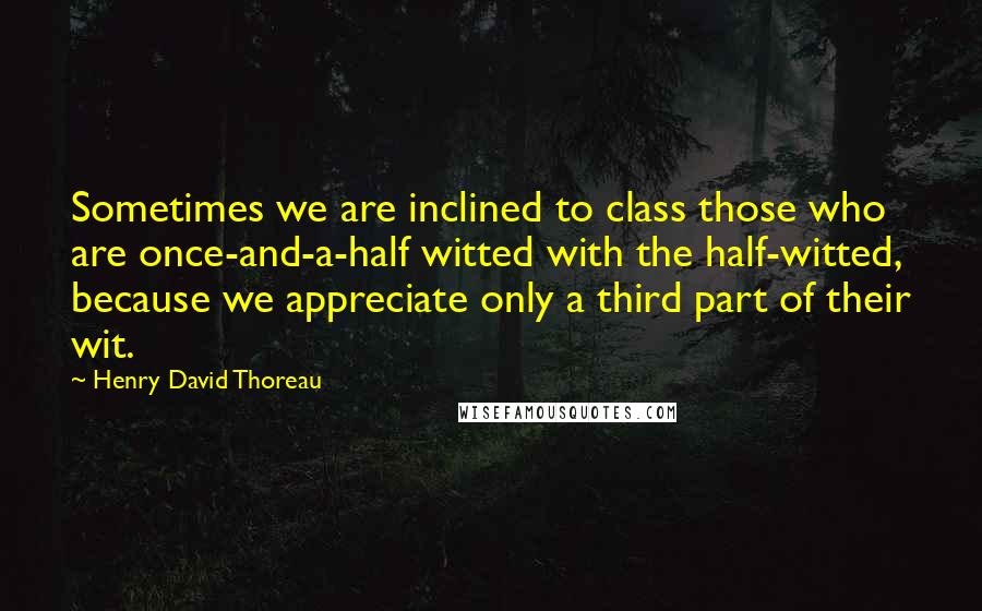 Henry David Thoreau Quotes: Sometimes we are inclined to class those who are once-and-a-half witted with the half-witted, because we appreciate only a third part of their wit.