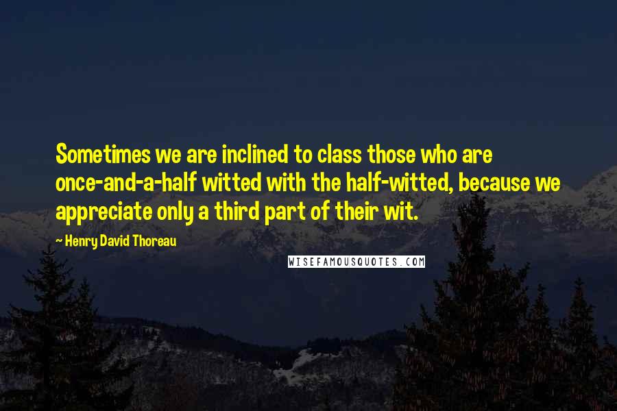 Henry David Thoreau Quotes: Sometimes we are inclined to class those who are once-and-a-half witted with the half-witted, because we appreciate only a third part of their wit.