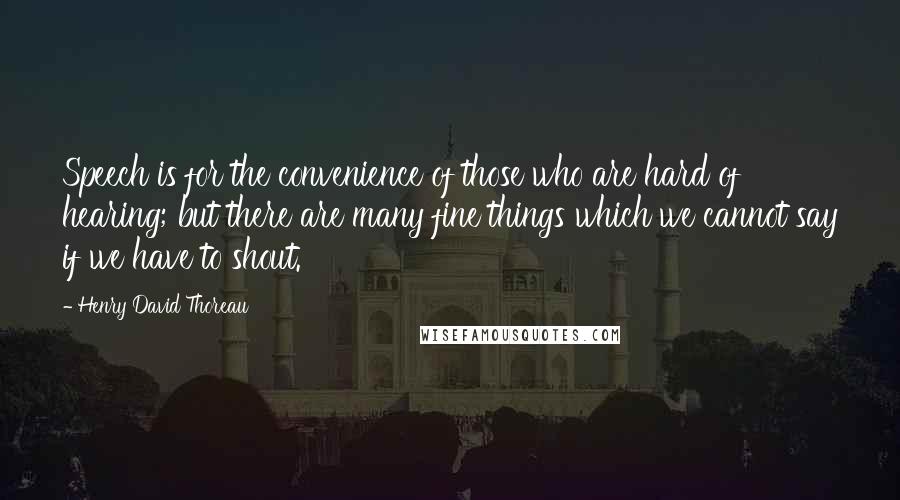 Henry David Thoreau Quotes: Speech is for the convenience of those who are hard of hearing; but there are many fine things which we cannot say if we have to shout.