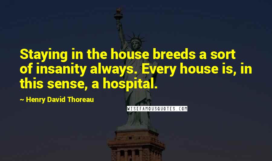 Henry David Thoreau Quotes: Staying in the house breeds a sort of insanity always. Every house is, in this sense, a hospital.