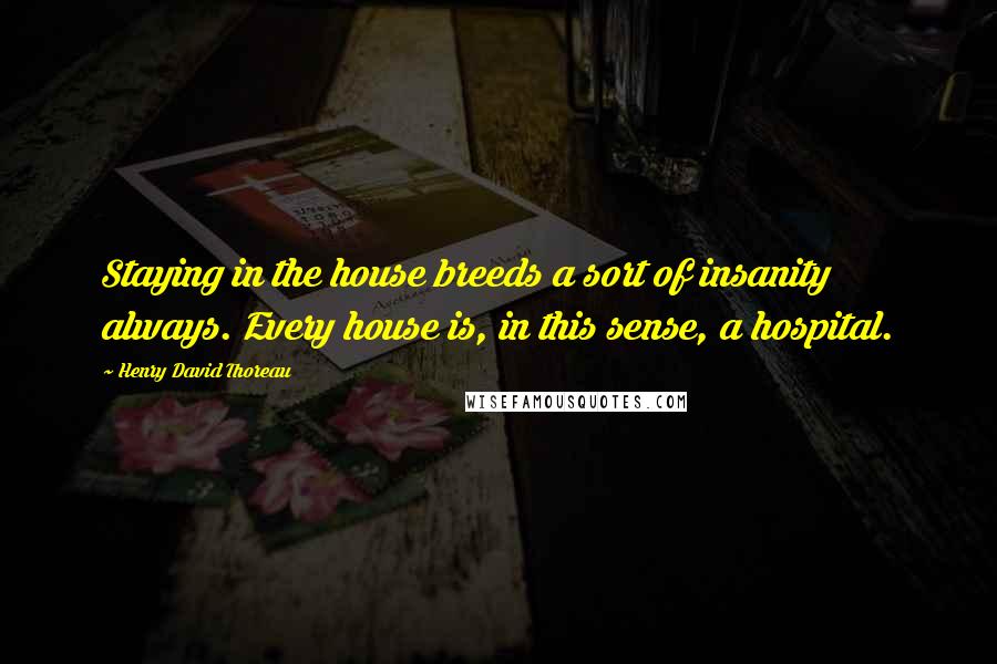 Henry David Thoreau Quotes: Staying in the house breeds a sort of insanity always. Every house is, in this sense, a hospital.