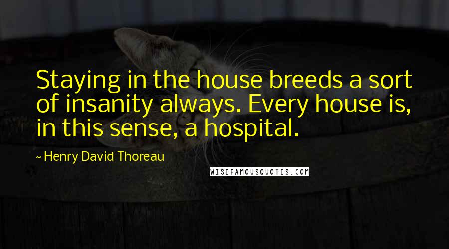 Henry David Thoreau Quotes: Staying in the house breeds a sort of insanity always. Every house is, in this sense, a hospital.