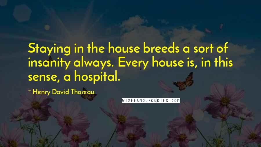 Henry David Thoreau Quotes: Staying in the house breeds a sort of insanity always. Every house is, in this sense, a hospital.