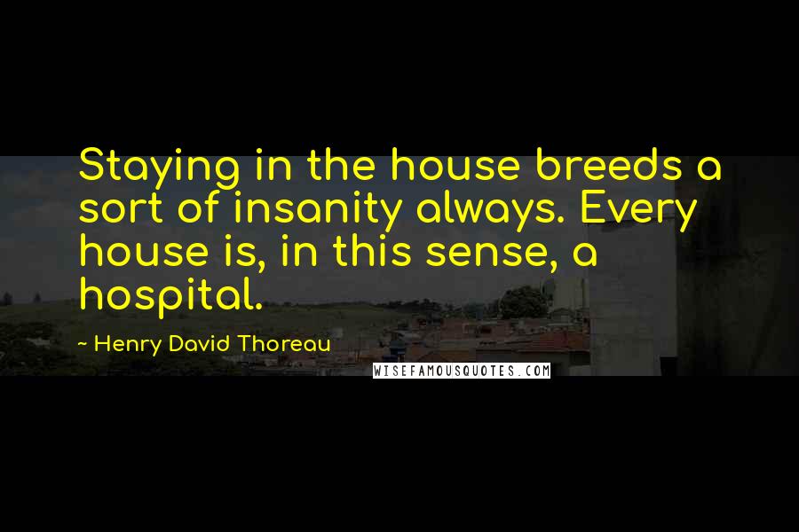 Henry David Thoreau Quotes: Staying in the house breeds a sort of insanity always. Every house is, in this sense, a hospital.