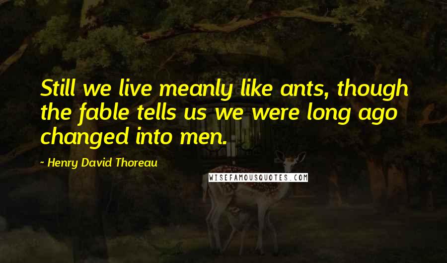 Henry David Thoreau Quotes: Still we live meanly like ants, though the fable tells us we were long ago changed into men.